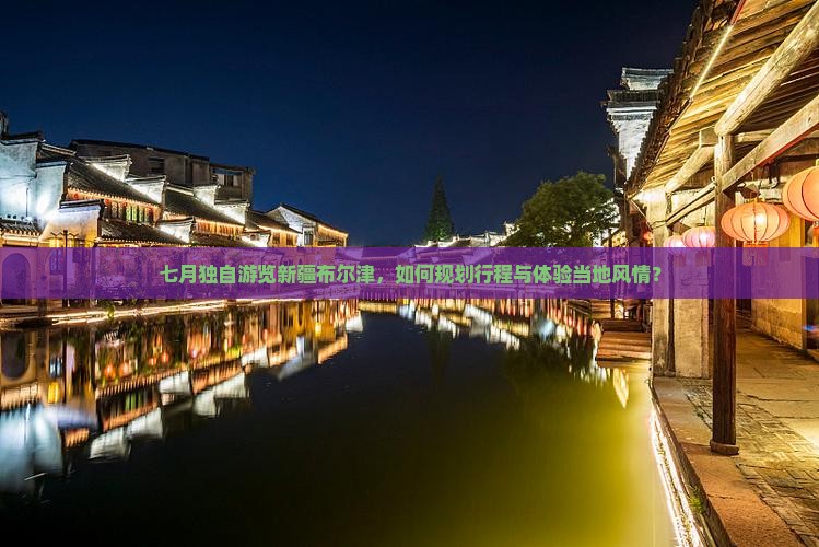七月独自游览新疆布尔津，如何规划行程与体验当地风情？