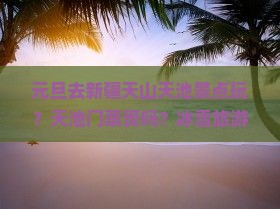元旦去新疆天山天池景点玩？天池门票贵吗？冰雪旅游成新趋势