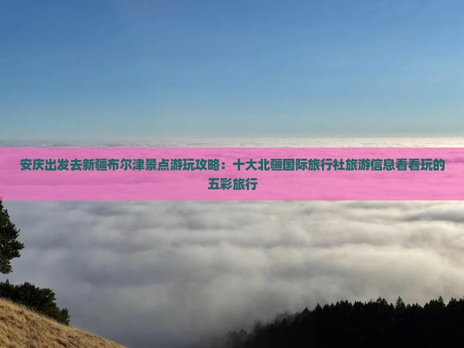 安庆出发去新疆布尔津景点游玩攻略：十大北疆国际旅行社旅游信息看看玩的五彩旅行