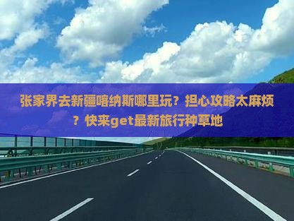 张家界去新疆喀纳斯哪里玩？担心攻略太麻烦？快来get最新旅行种草地