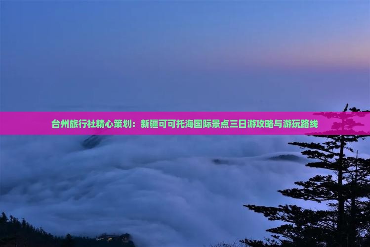 台州旅行社精心策划：新疆可可托海国际景点三日游攻略与游玩路线
