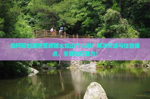 如何规划潍坊至新疆火焰山个人游？解决交通与住宿痛点，享受独行魅力！