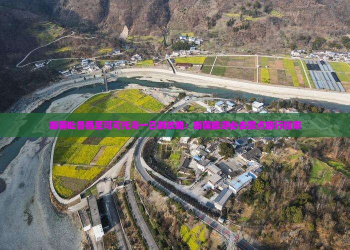 新疆吐鲁番至可可托海一日游攻略：新疆旅游必去景点旅行指南