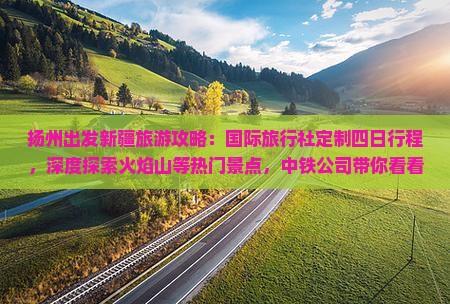 扬州出发新疆旅游攻略：国际旅行社定制四日行程，深度探索火焰山等热门景点，中铁公司带你看看新疆旅游的魅力