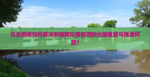 元旦期间如何解决新疆那拉提旅游的住宿难题与拥堵问题？