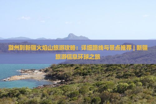 滁州到新疆火焰山旅游攻略：详细路线与景点推荐 | 新疆旅游信息环球之旅