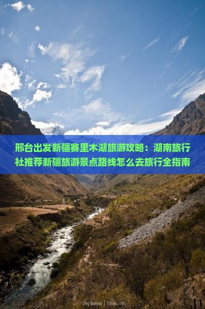 邢台出发新疆赛里木湖旅游攻略：湖南旅行社推荐新疆旅游景点路线怎么去旅行全指南