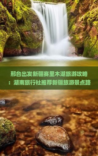 邢台出发新疆赛里木湖旅游攻略：湖南旅行社推荐新疆旅游景点路线怎么去旅行全指南