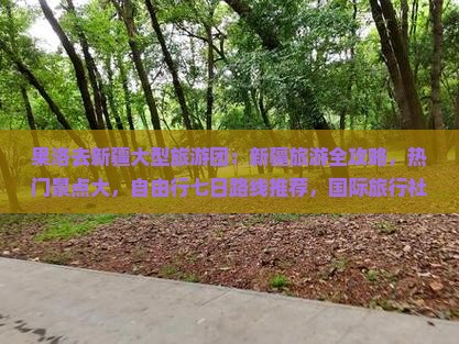 果洛去新疆大型旅游团：新疆旅游全攻略，热门景点大，自由行七日路线推荐，国际旅行社专列之旅