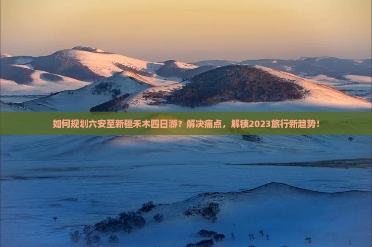 如何规划六安至新疆禾木四日游？解决痛点，解锁2023旅行新趋势！