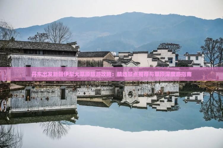 丹东出发新疆伊犁大草原旅游攻略：精选景点推荐与草原深度游指南