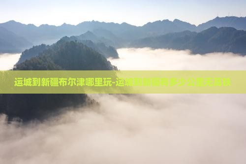 运城到新疆布尔津哪里玩-运城到新疆有多少公里无高铁