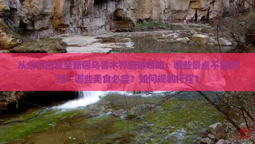 从永州出发至新疆乌鲁木齐旅游攻略：哪些景点不容错过？哪些美食必尝？如何规划行程？