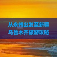 从永州出发至新疆乌鲁木齐旅游攻略：哪些景点不容错过？哪些美食必尝？如何规划行程？
