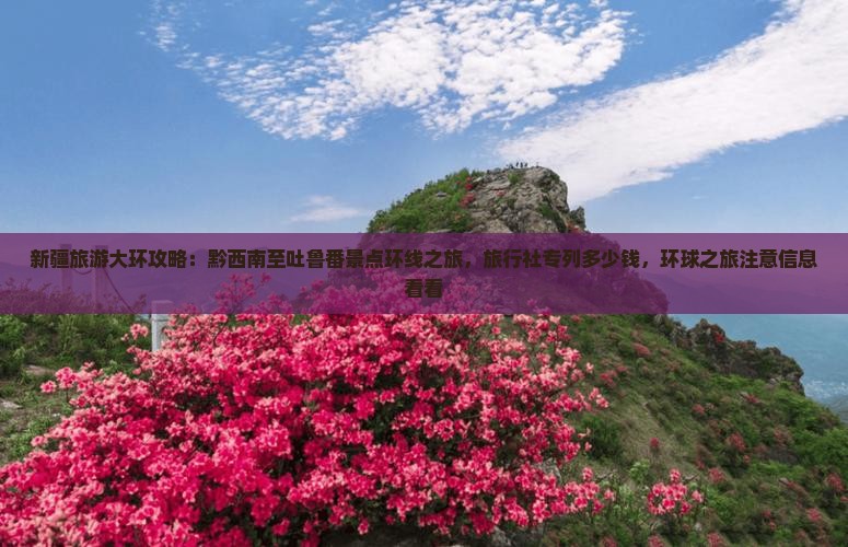 新疆旅游大环攻略：黔西南至吐鲁番景点环线之旅，旅行社专列多少钱，环球之旅注意信息看看