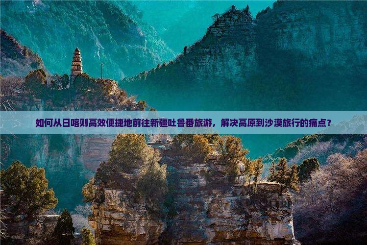 如何从日喀则高效便捷地前往新疆吐鲁番旅游，解决高原到沙漠旅行的痛点？