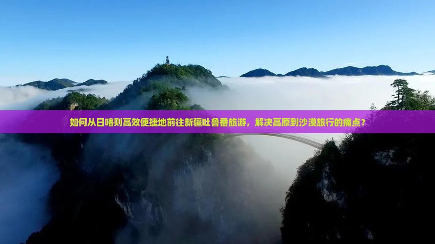 如何从日喀则高效便捷地前往新疆吐鲁番旅游，解决高原到沙漠旅行的痛点？