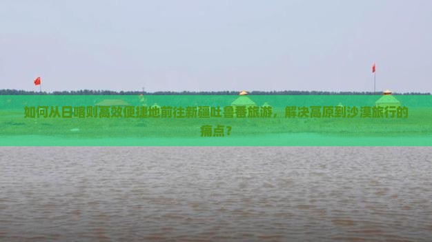 如何从日喀则高效便捷地前往新疆吐鲁番旅游，解决高原到沙漠旅行的痛点？