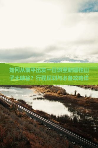 如何从南平出发一日游至新疆独山子大峡谷？行程规划与必备攻略详解