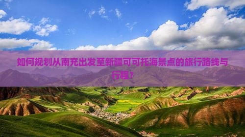 如何规划从南充出发至新疆可可托海景点的旅行路线与行程？