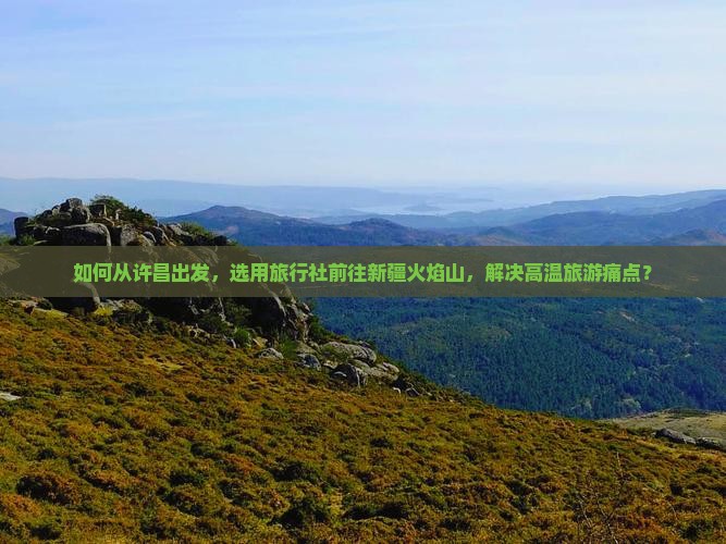 如何从许昌出发，选用旅行社前往新疆火焰山，解决高温旅游痛点？