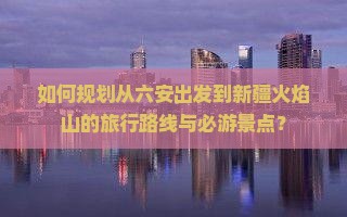 如何规划从六安出发到新疆火焰山的旅行路线与必游景点？