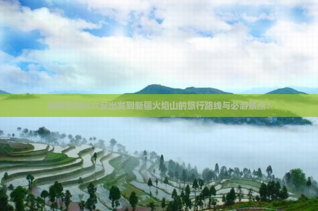 如何规划从六安出发到新疆火焰山的旅行路线与必游景点？
