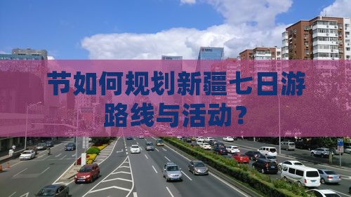 节如何规划新疆七日游路线与活动？