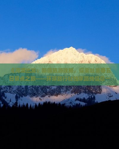 《河源出发：新疆旅游攻略，探索吐鲁番五日景点之旅——环球旅行社独家路线信息一看便知》