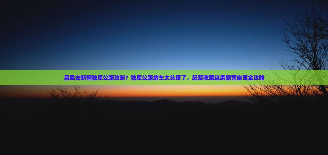 吕梁去新疆独库公路攻略？独库公路堵车太头疼了，赶紧收藏这条露营自驾全攻略