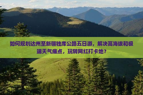 如何规划达州至新疆独库公路五日游，解决高海拔和极端天气痛点，玩转网红打卡地？