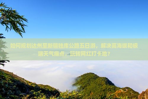 如何规划达州至新疆独库公路五日游，解决高海拔和极端天气痛点，玩转网红打卡地？