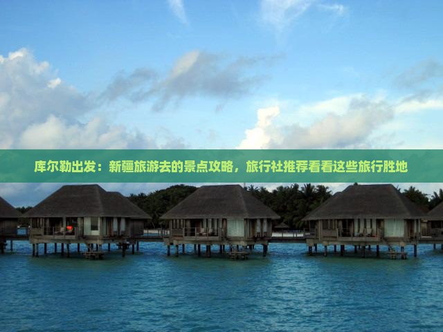 库尔勒出发：新疆旅游去的景点攻略，旅行社推荐看看这些旅行胜地
