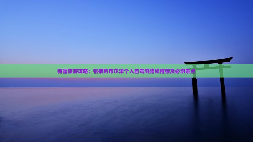 新疆旅游攻略：张掖到布尔津个人自驾游路线推荐及必游景点