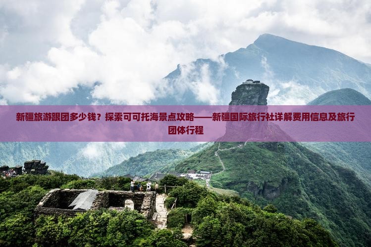 新疆旅游跟团多少钱？探索可可托海景点攻略——新疆国际旅行社详解费用信息及旅行团体行程