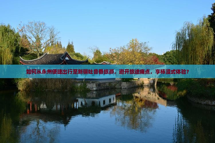 如何从永州便捷出行至新疆吐鲁番旅游，避开旅途痛点，享柿浸式体验？