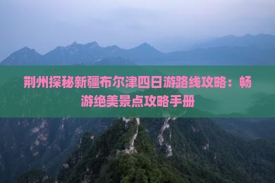 荆州探秘新疆布尔津四日游路线攻略：畅游绝美景点攻略手册