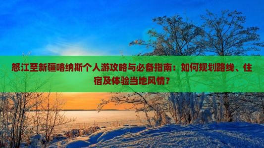 怒江至新疆喀纳斯个人游攻略与必备指南：如何规划路线、住宿及体验当地风情？