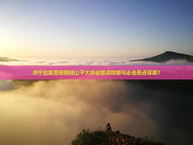 济宁出发至新疆独山子大峡谷旅游攻略与必去景点详解？