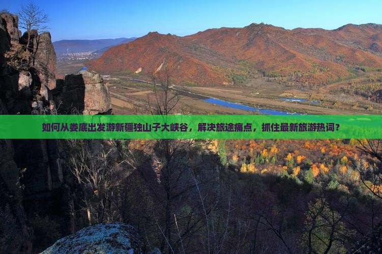 如何从娄底出发游新疆独山子大峡谷，解决旅途痛点，抓住最新旅游热词？