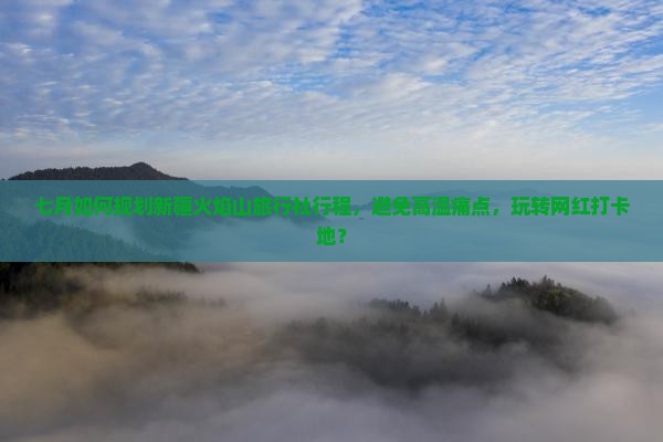 七月如何规划新疆火焰山旅行社行程，避免高温痛点，玩转网红打卡地？