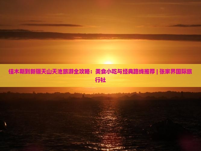 佳木斯到新疆天山天池旅游全攻略：美食小吃与经典路线推荐 | 张家界国际旅行社