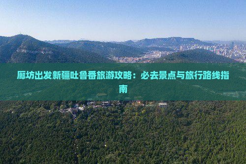 廊坊出发新疆吐鲁番旅游攻略：必去景点与旅行路线指南