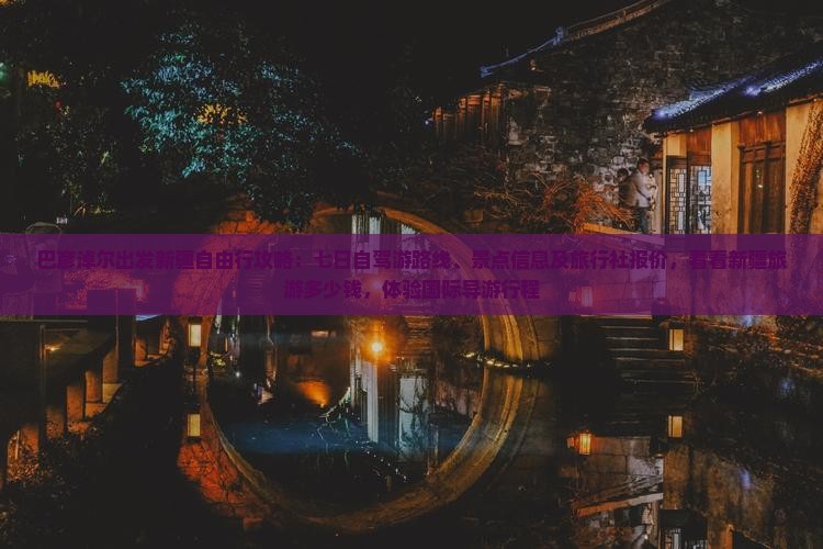 巴彦淖尔出发新疆自由行攻略：七日自驾游路线、景点信息及旅行社报价，看看新疆旅游多少钱，体验国际导游行程