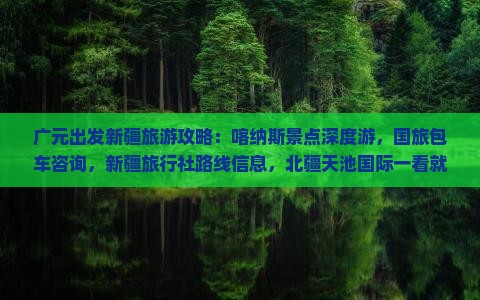 广元出发新疆旅游攻略：喀纳斯景点深度游，国旅包车咨询，新疆旅行社路线信息，北疆天池国际一看就够