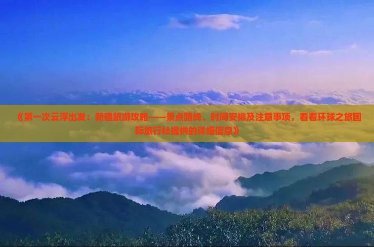 《第一次云浮出发：新疆旅游攻略——景点路线、时间安排及注意事项，看看环球之旅国际旅行社提供的详细信息》