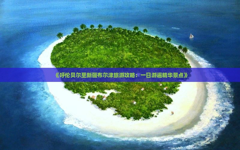 《呼伦贝尔至新疆布尔津旅游攻略：一日游遍精华景点》