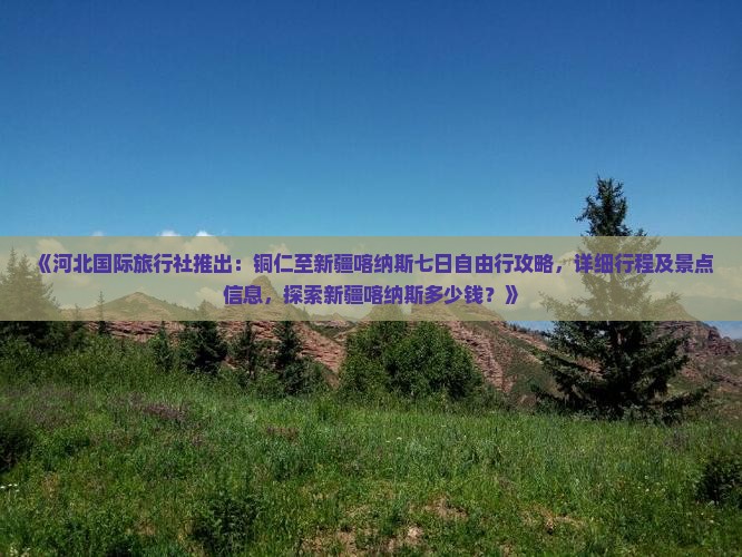《河北国际旅行社推出：铜仁至新疆喀纳斯七日自由行攻略，详细行程及景点信息，探索新疆喀纳斯多少钱？》