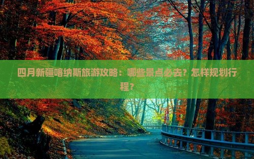 四月新疆喀纳斯旅游攻略：哪些景点必去？怎样规划行程？