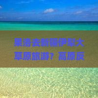 果洛去新疆伊犁大草原旅游？高原反应和旅行预算让人头大，快看这份避坑指南